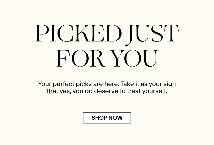 PICKED JUST FOR YOU Perfect pieces picked just for you. Take it as your sign that yes, you do deserve to treat yourself. 