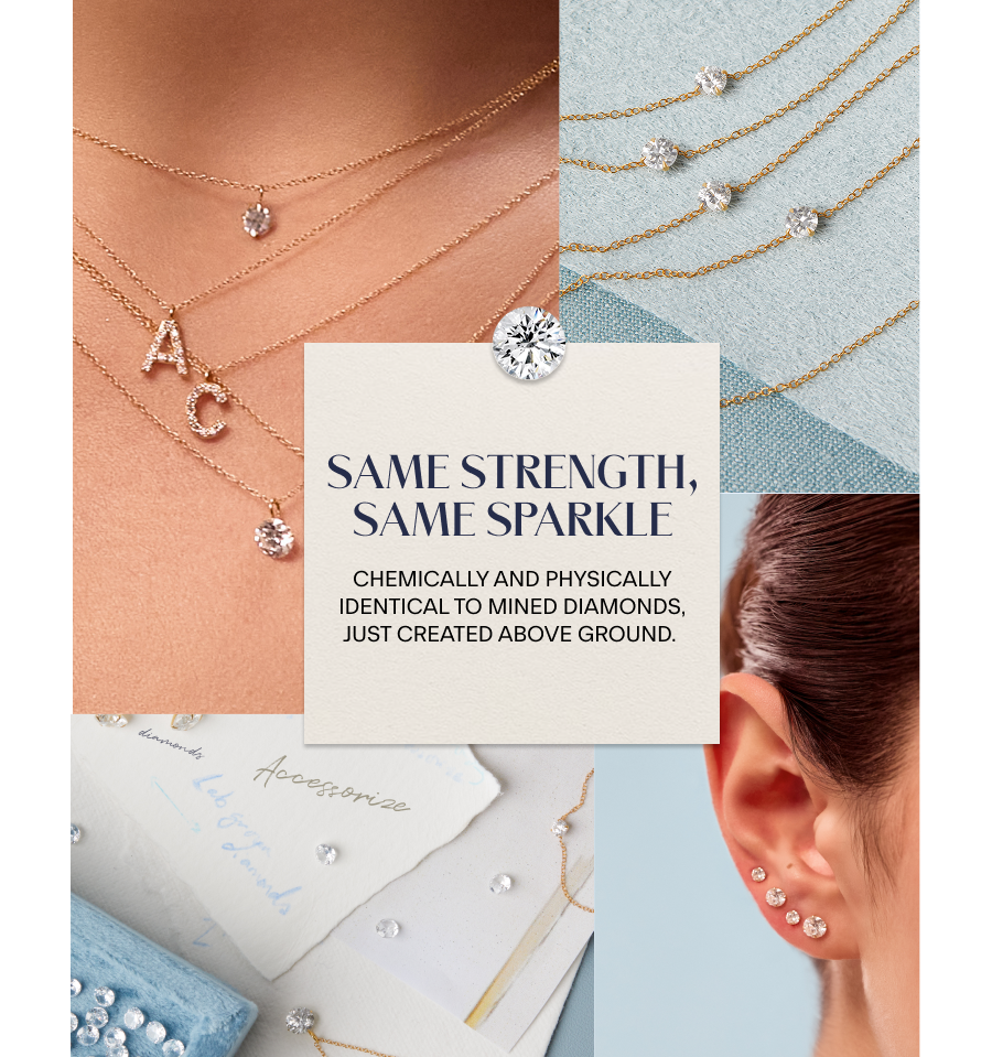 Same Strength, Same Sparkle Chemically and physically identical to mined diamonds, just created above ground. 