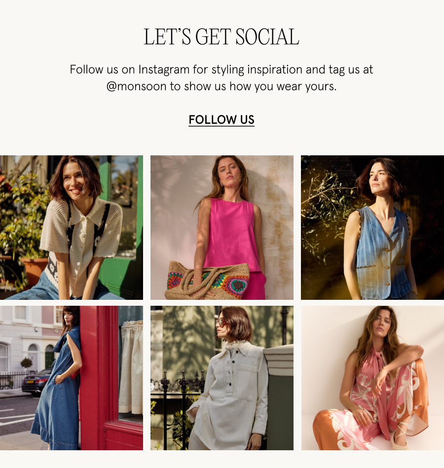  Follow us on Instagram @monsoon to see how our pieces are being styled and the stories behind our latest collections.