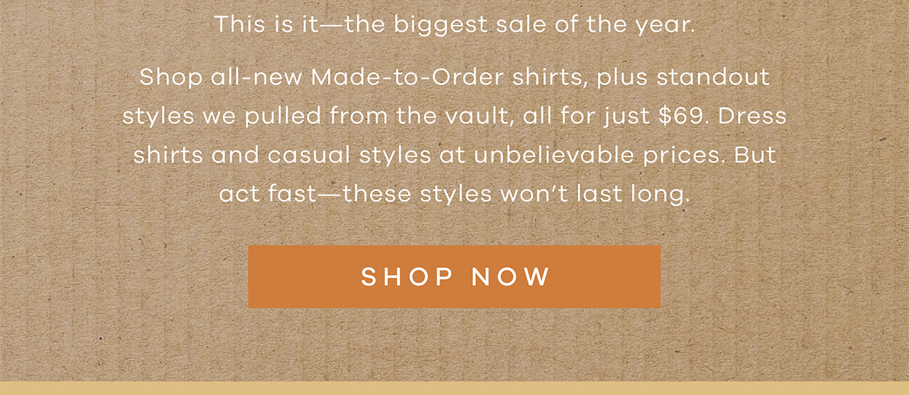 This it - the biggest sale of the year. Shop all-new Made-to-Order shirts, plus standout styles we pulled from the vault, all for just $69. Dress shirts and casual styles at unbelievable prices. But act fast - these styles won't last long. SHOP NOW.
