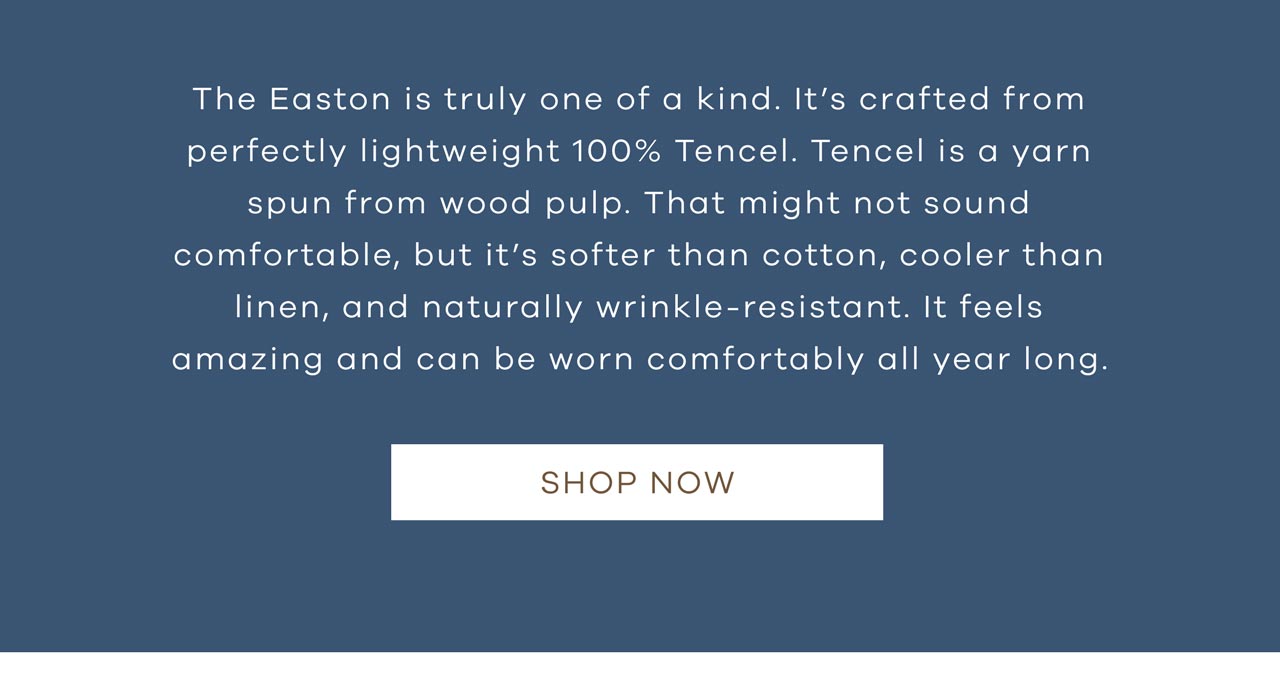 The Easton is truly one of a kind. It's crafted from perfectly lightweight 100% Tencel. Tencel is a yarn spun from wood pulp. That might not sound comfortable, but it's softer than cotton, cooler than linen, and naturally wrinkle-resistant. It feels amazing and can be worn comfortably all year long. Shop Now