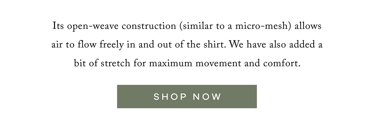 It's open-weave (similar to a micro-mesh) allows air to flow freely in and out of the shirt, making it the most breathable shirt in the closet. We have also added a bit of stretch for maximum movement and comfort. SHOP NOW.