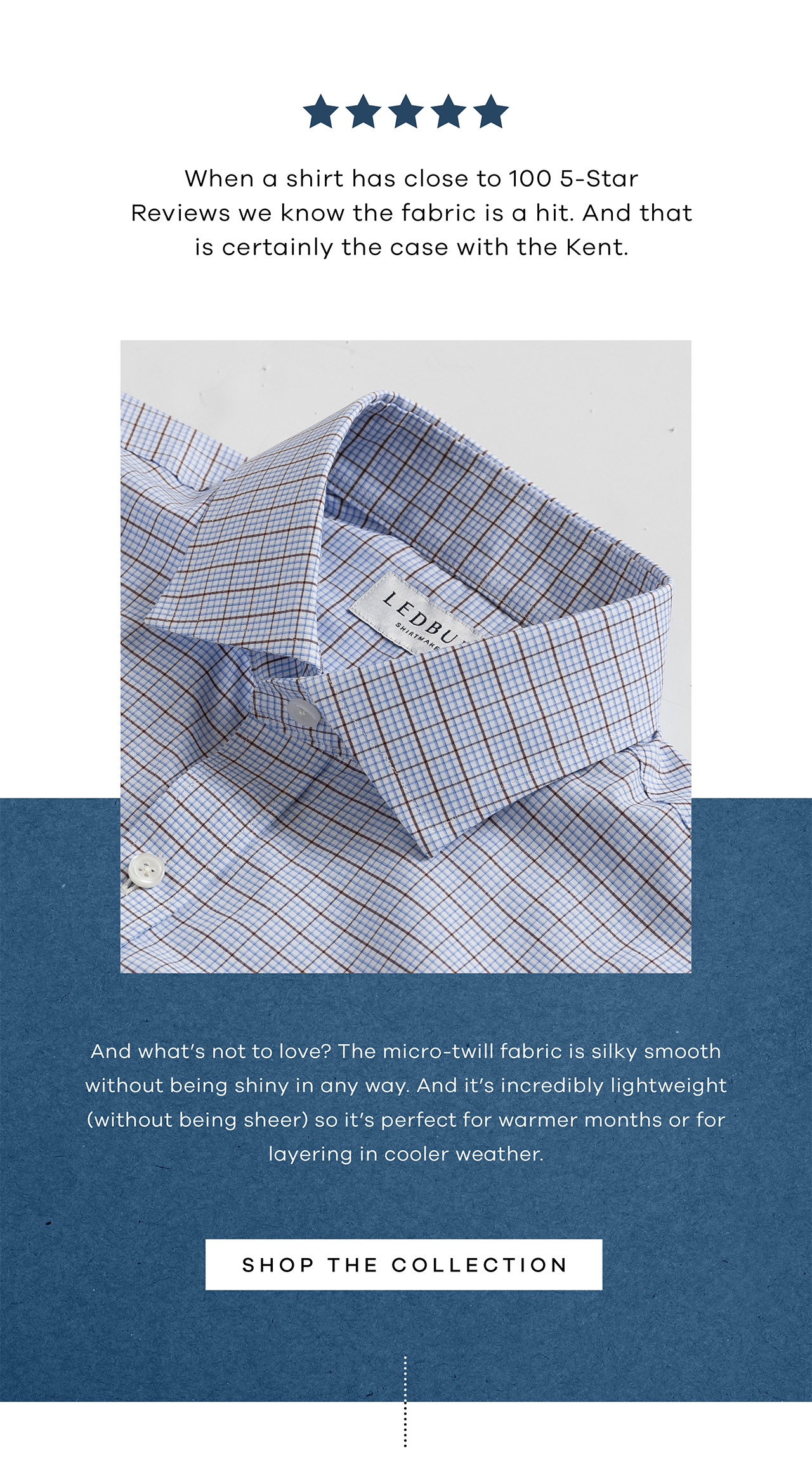 When a shirt has close to 100 5-Star Reviews we know the fabric is a hit. And that is certainly the case with the Kent. ‌ And what's not to love? The micro-twill fabric is silky smooth without being shiny in any way. And it's incredibly lightweight (without being sheer) so it's perfect for warmer months or for layering in cooler weather. SHOP THE COLLECTION.