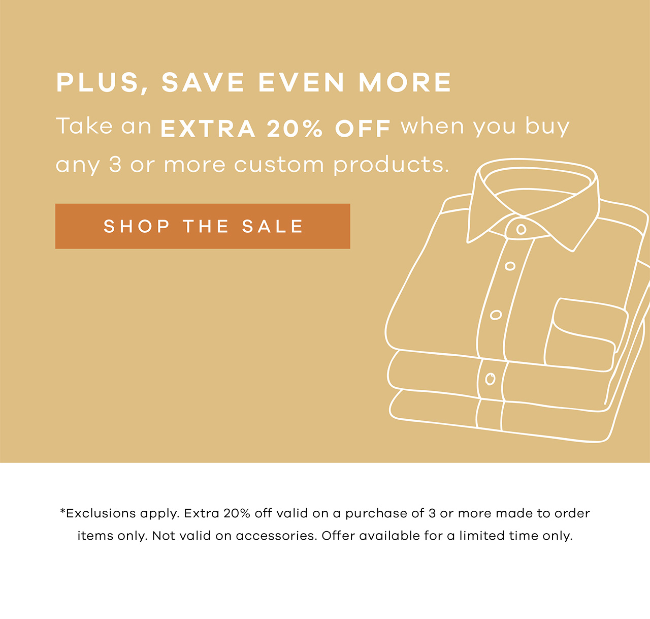 PLUS, SAVE EVEN MORE. Take an extra 20% OFF when you buy any 3 or more custom products. SHOP THE SALE. * Exclusions apply. Extra 20% off valid on a purchase of 3 or more made-to-order items only. Not valid on accessories. Offer available for a limited time only.