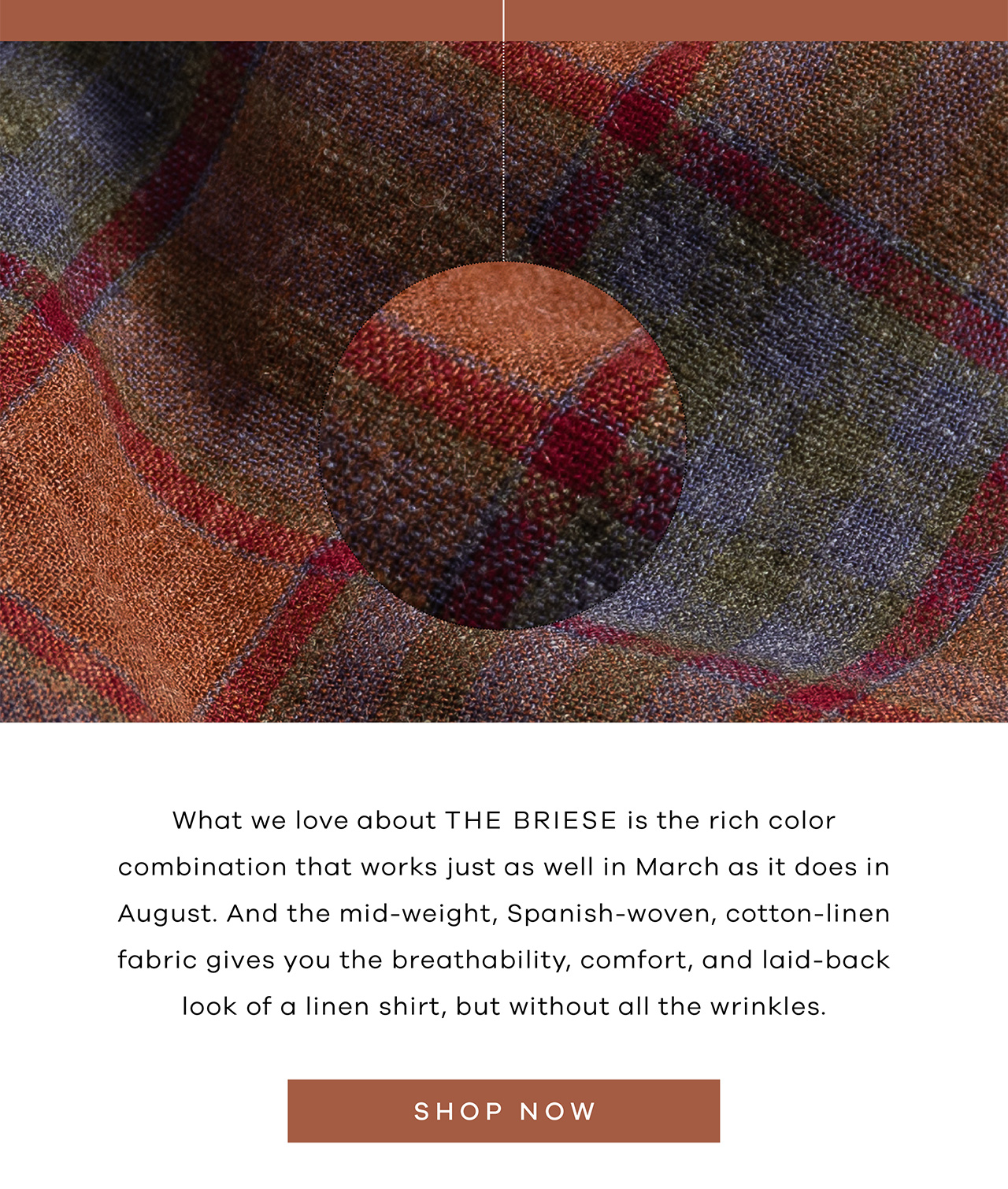 What we love about THE BRIESE is the rich color combination that works just as well in March as it does in August. And the mid-weight, Spanish-woven, cotton-linen fabric gives you the breathability, comfort, and laid-back look of a linen shirt, but without all the wrinkles. SHOP NOW.
