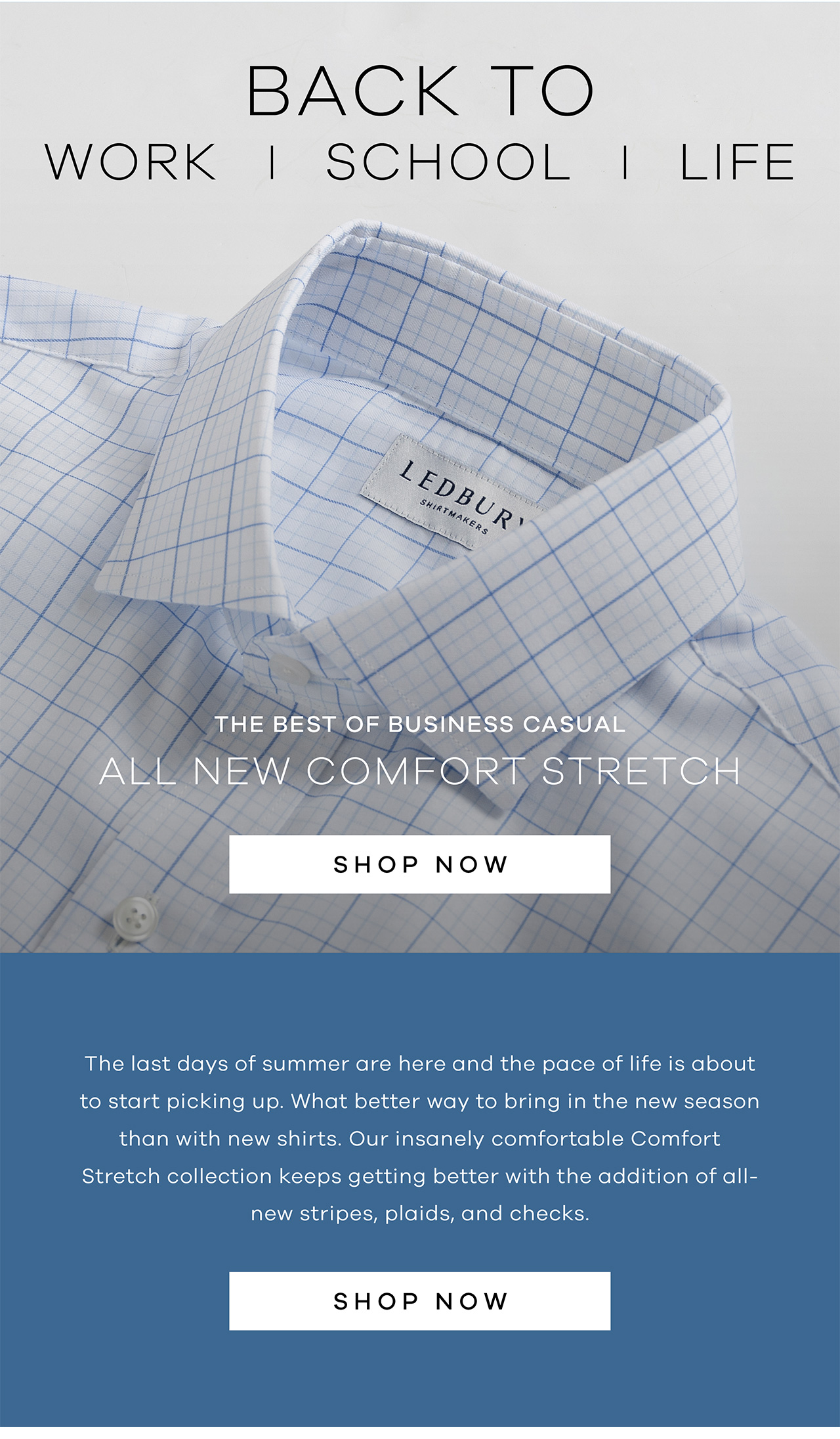BACK TO: WORK | SCHOOL | LIFE. The best of business casual. ALL NEW COMFORT STRETCH. SHOP NOW. The last days of summer are here and the pace of life is about to start picking up. What better way to bring in the new season than with new shirts. Our insanely comfortable Comfort Stretch collection keeps getting better with the addition of all new stripes, plaids, and checks. SHOP NOW.