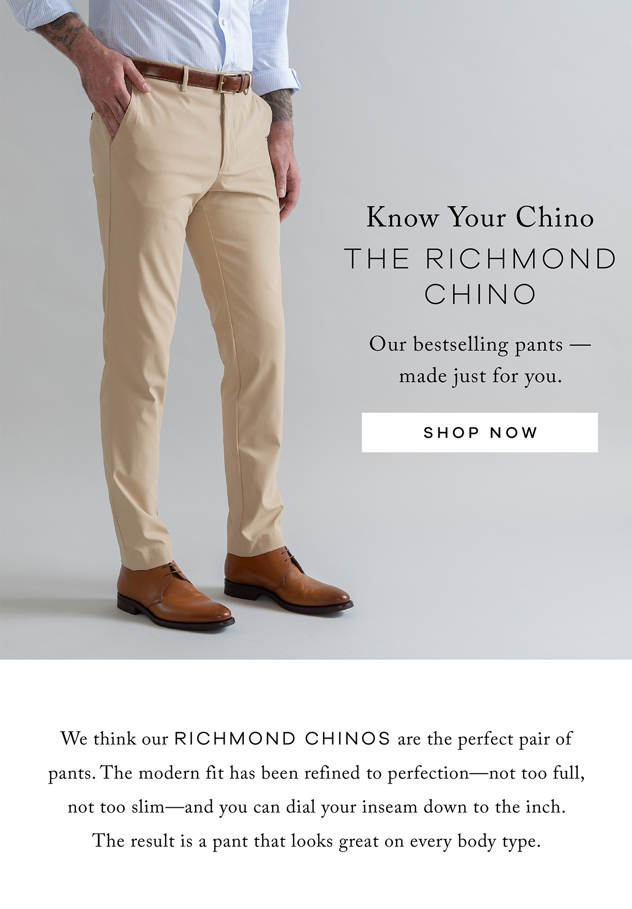 Know Your Chino The Richmond Chino Our bestselling pants — made just for you. SHOP NOW. We think our Richmond Chinos are the perfect pair of pants. The modern fit has been refined to perfection — not too full, not too slim — and you can dial your inseam down to the inch. The result is a pant that looks great on every body type.