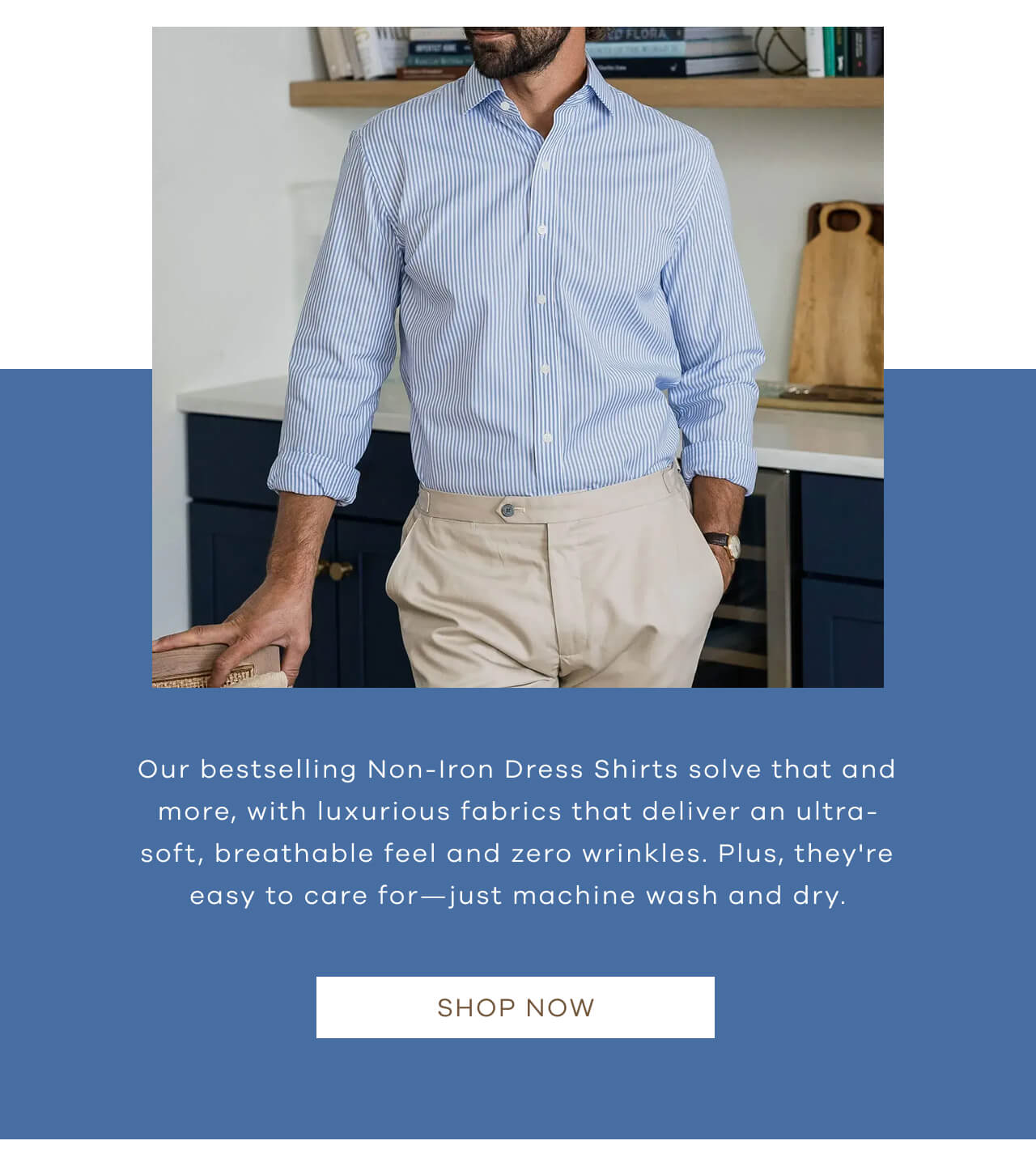 Our Bestselling Non-Iron Dress Shirts Solve That and More, With Luxurious Fabrics That Deliver an Ultra-Soft, Breathable Feel and Zero Wrinkles. Plus, They're Easy to Care For—Just Machine Wash and Dry. Shop Now!