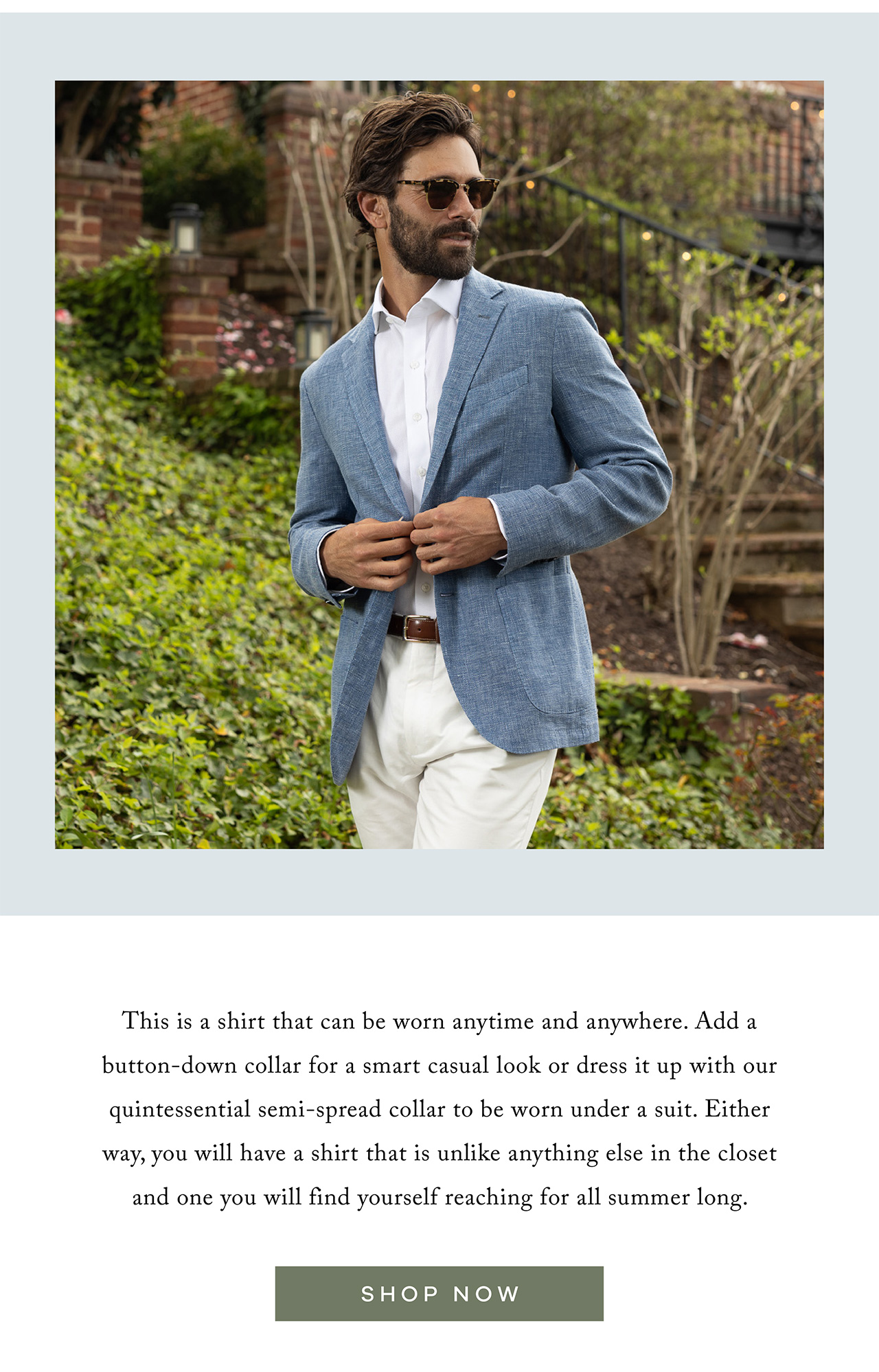 This is a shirt that can be worn anytime and anywhere. Add a button-down collar for a smart casual look or dress it up with our quintessential semi-spread collar to be worn under a suit. Either way, you will have a shirt that is unlike anything else in the closet and one you will find yourself reaching for all summer long. SHOP NOW.