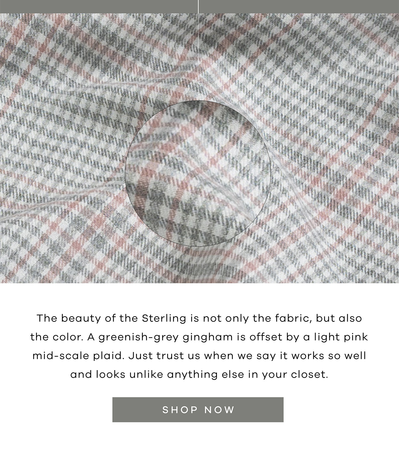 The beauty of the Sterling is not only the fabric, but also the color. A greenish-grey gingham is offset by a light pink mid-scale plaid. Just trust us when we say it works so well and looks unlike anything else in your closet. SHOP NOW.