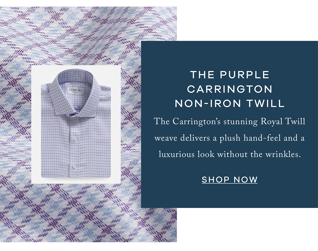 The Purple Carrington Non-Iron Twill The Carrington's stunning Royal Twill weave delivers a plush hand-feel and a luxurious look without the wrinkles. Shop Now