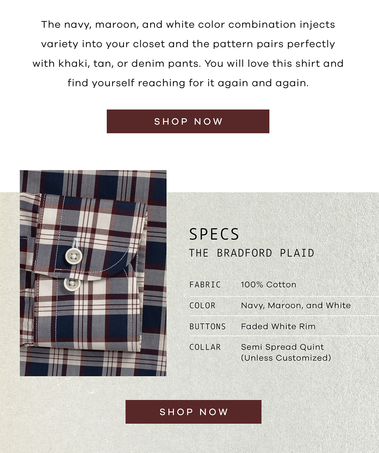 The navy, maroon, and white color combination injects variety into your closet and the pattern pairs perfectly with khaki, tan, or denim pants. You will love this shirt and find yourself reaching for it again and again. SHOP NOW. SPECS: The Bradford Plaid. FABRIC: 100% Cotton. COLOR: Navy, Maroon, and White. BUTTONS: Faded White Rim. COLLAR: Your Choice.