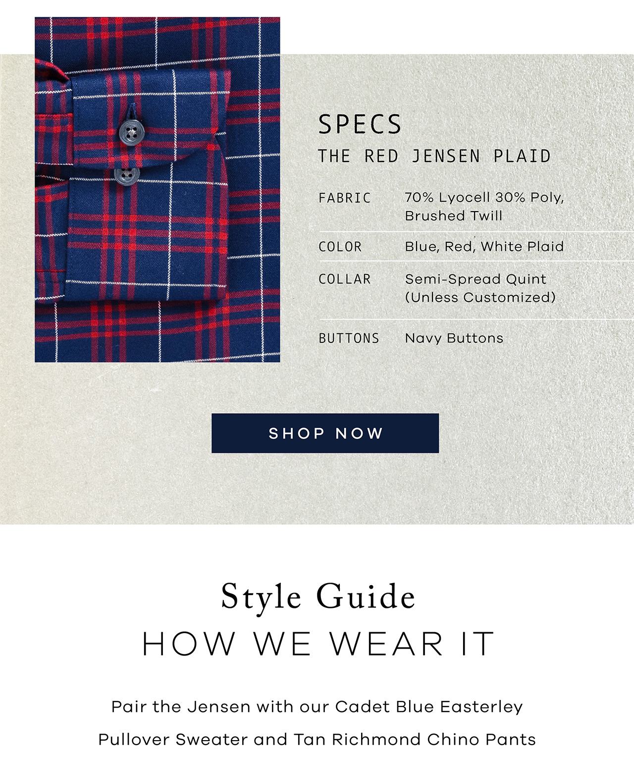 SPECS: The Red Jensen Plaid. FABRIC: 70% Lyocell 30% Poly Brushed Twill. COLOR: Blue, Red, White Plaid. COLLAR: Your Choice. BUTTONS: Navy Buttons. SHOP NOW. Style Guide: HOW WE WEAR IT. Pair the Jensen with our Cadet Blue Easterley Pullover Sweater and Tan Richmond Chino Pants