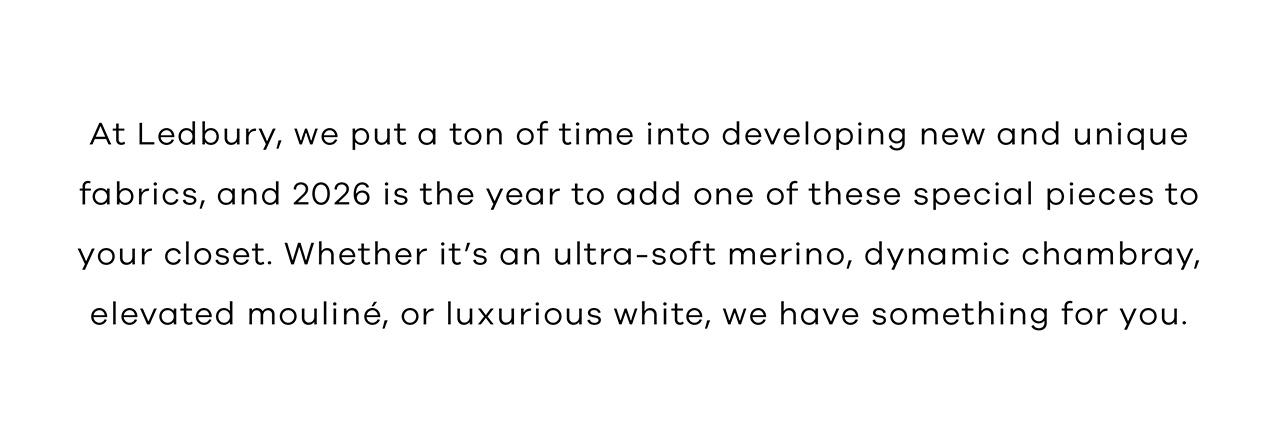 At Ledbury, we put a ton of time into developing new and unique fabrics, and 2026 is the year to add one of these special pieces to your closet. Whether it's an ultra-soft merino, dynamic chambray, elevated mouliné, or luxurious white, we have something for you.