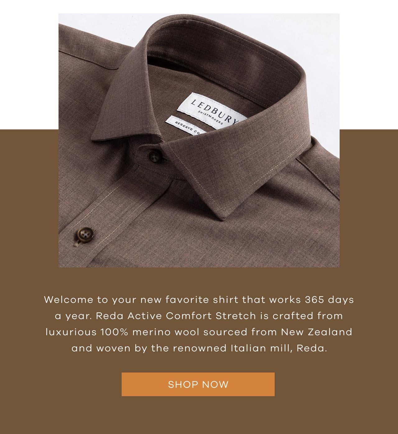 Welcome to your new favorite shirt that works 365 days a year. Reda Active Comfort Stretch is crafted from luxurious 100% merino wool sourced from New Zealand and woven by the renowned Italian mill, Reda. SHOP NOW