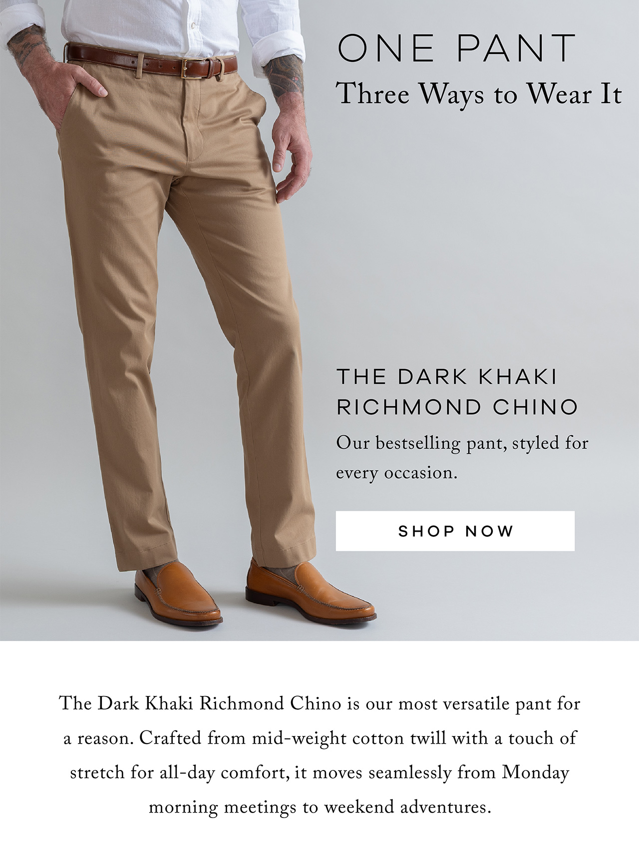 One Pant. Three Ways to Wear It. The Dark Khaki Richmond Chino Our bestselling pant, styled for every occasion Shop Now. The Dark Khaki Richmond Chino is our most versatile pant for a reason. Crafted from mid-weight cotton twill with a touch of stretch for all-day comfort, it moves seamlessly from Monday morning meetings to weekend adventures. 