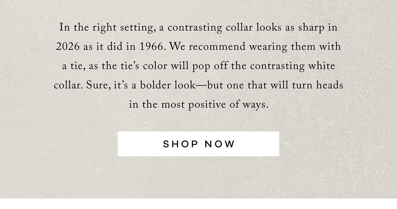 In the right setting, a contrasting collar looks as sharp in 2025 as it did in 1965. We recommend wearing them with a tie, as the tie's color will pop off the contrasting white collar. Sure, it's a bolder look - but one that will turn heads in the most positive of ways. SHOP NOW. 