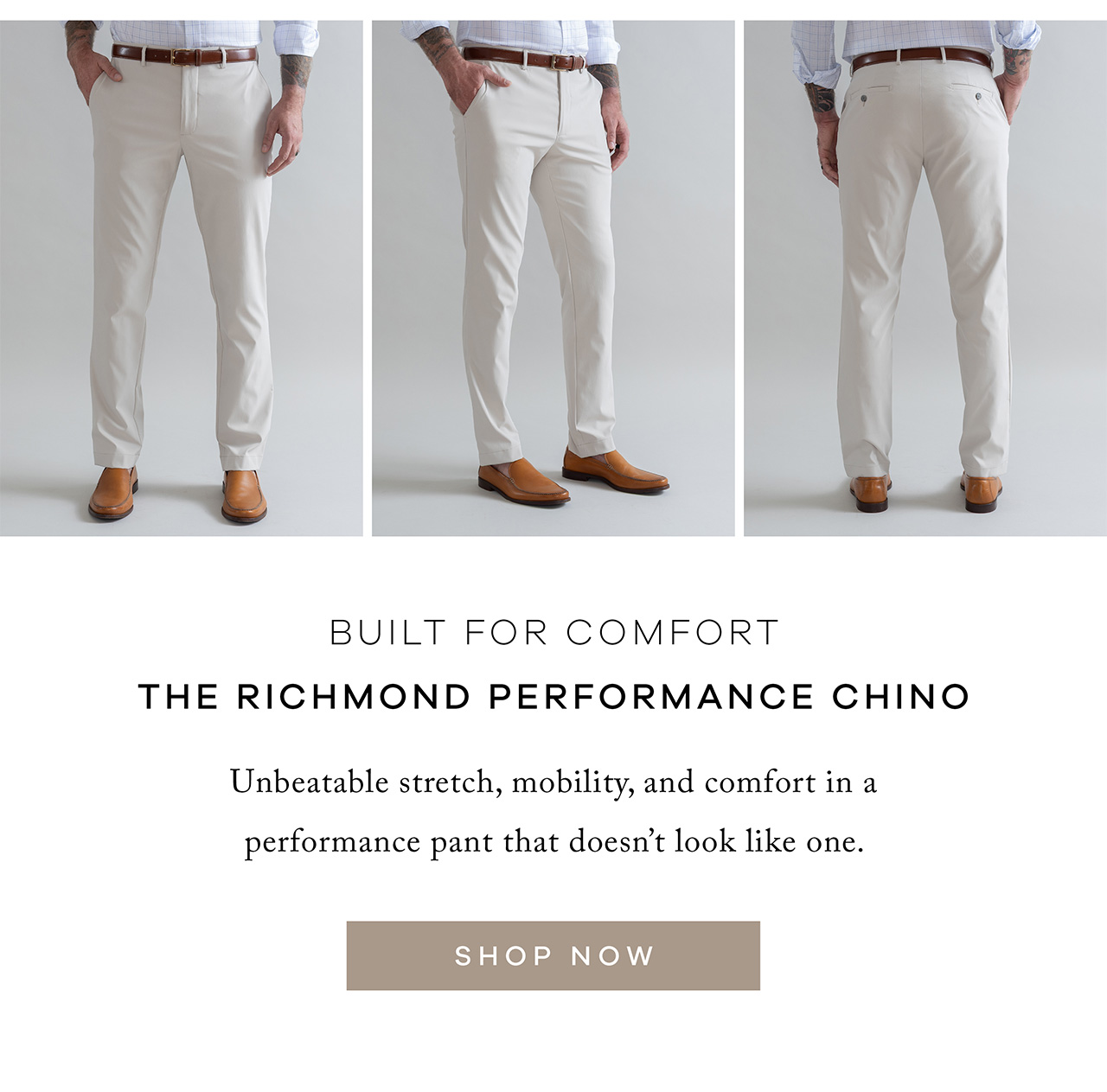 Built for Comfort (Image – Sand) The Richmond Performance Chino Unbeatable stretch, mobility, and comfort in a performance pant that doesn't look like one. SHOP NOW.