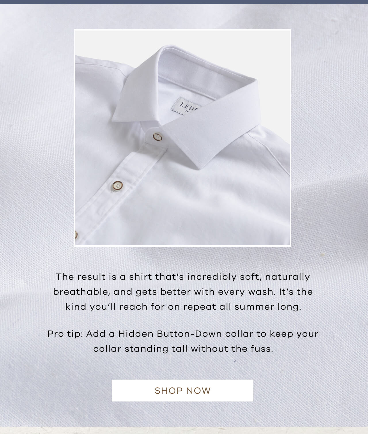 The Result Is A Shirt That’s Incredibly Soft, Naturally Breathable, And Gets Better With Every Wash. It’s The Kind You’ll Reach For On Repeat All Summer Long. Pro Tip: Add A Hidden Button-Down Collar To Keep Your Collar Standing Tall Without The Fuss. SHOP NOW !