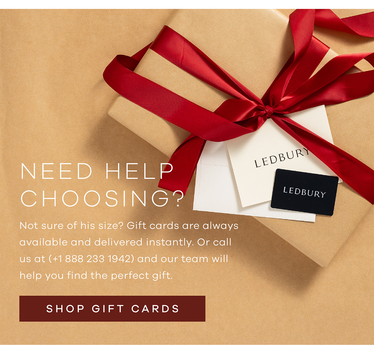 NEED HELP CHOOSING? Not sure of his size? Gift cards are always available and delivered instantly. Or call us at (+1 888 233 1942) and our team will help you find the perfect gift. Shop Gift Cards.