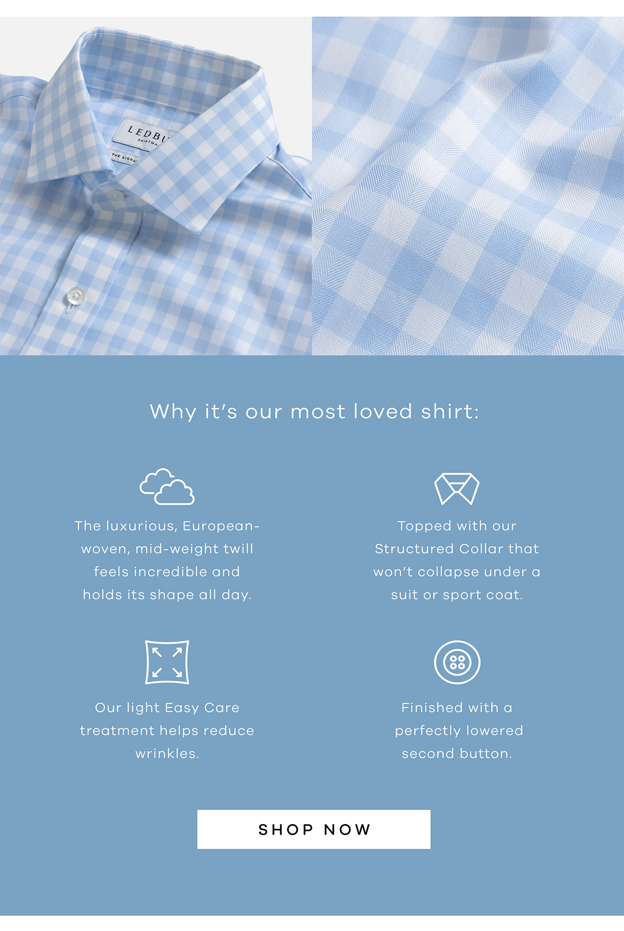 Why it's our most loved shirt: The luxurious, European-woven, mid-weight twill feels incredible and holds its shape all day. Our light Easy Care treatment helps reduce wrinkles. Topped with our Structured Collar that won't collapse under a suit or sport coat. Finished with a perfectly lowered second button. SHOP NOW.