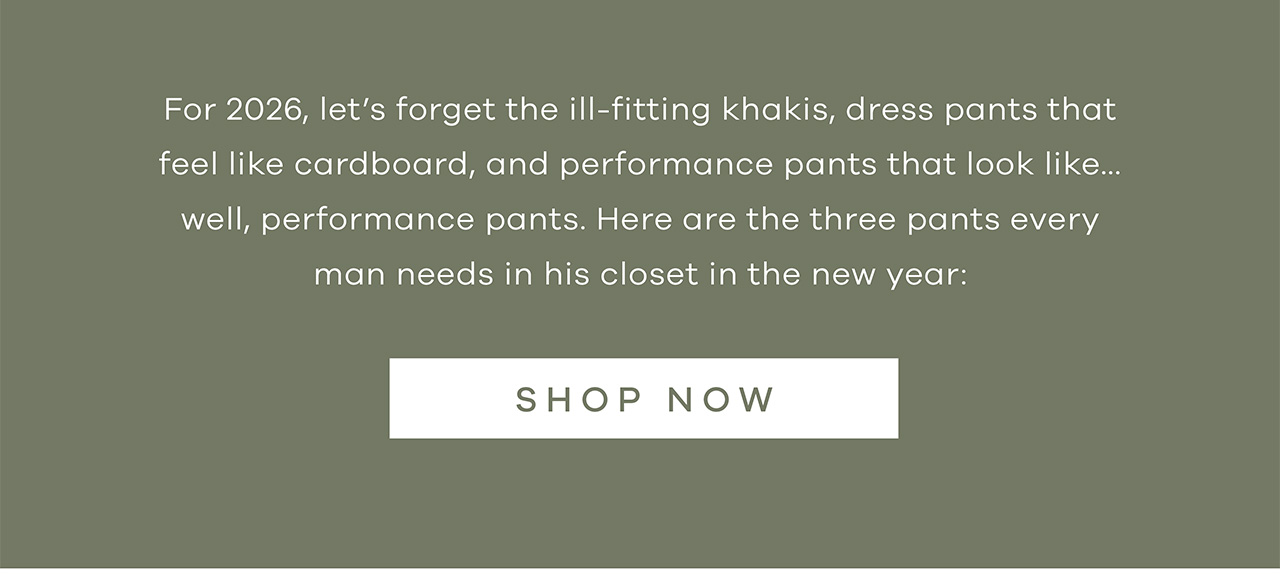 For 2026, let's forget the ill-fitting khakis, dress pants that feel like cardboard, and performance pants that look like… well, performance pants. Here are the three pants every man needs in his closet in the new year: SHOP NOW