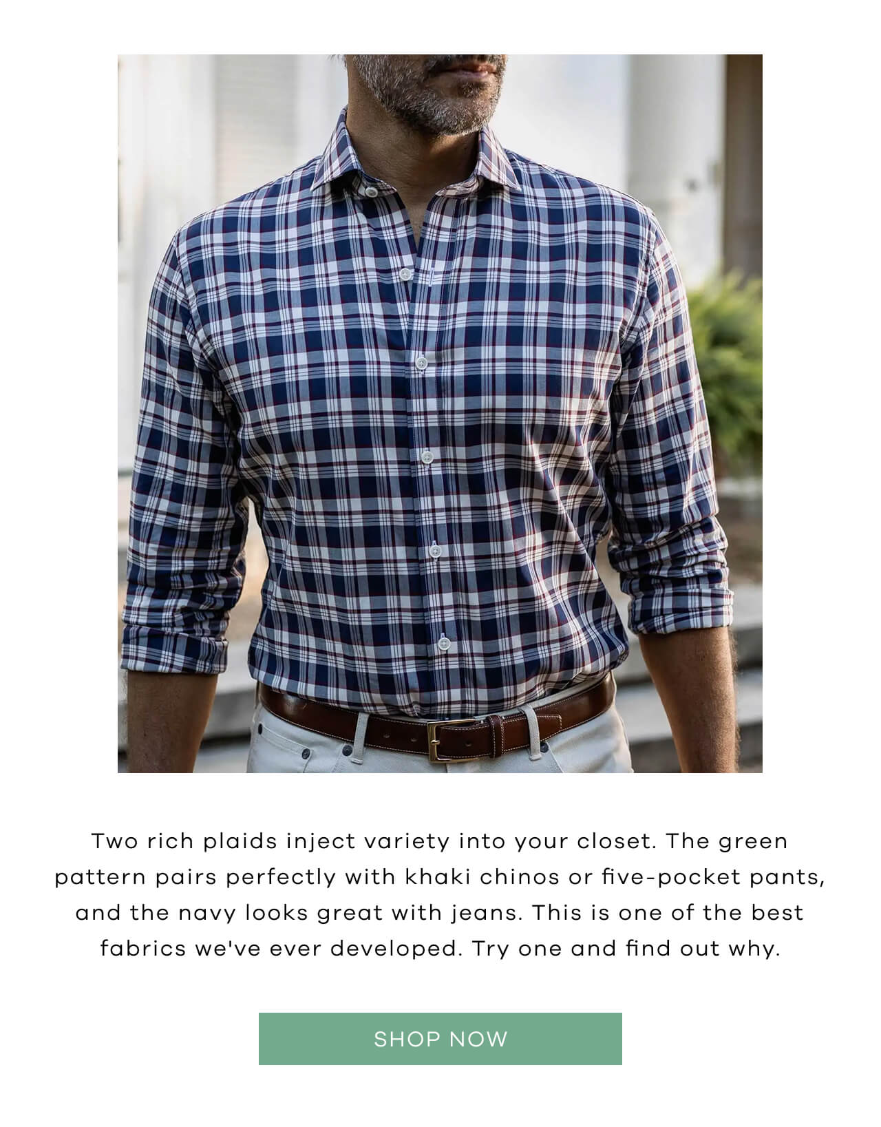 Two Rich Plaids Inject Variety Into Your Closet. The Green Pattern Pairs Perfectly With Khaki Chinos or Five-Pocket Pants, and the Navy Looks Great With Jeans. This Is One of the Best Fabrics We've Ever Developed. Try One and Find Out Why. [Shop Now]