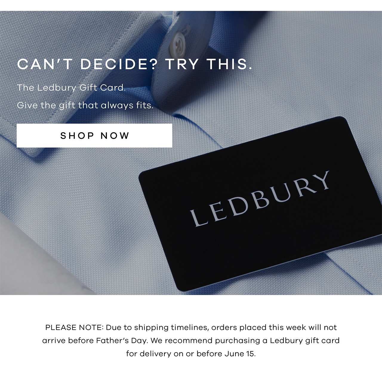 Can't Decide? Try This. The Ledbury Gift Card. Give the gift that always fits. PLEASE NOTE: Due to shipping timelines, orders placed this week will not arrive before Father's Day. We recommend purchasing a Ledbury Gift Card for delivery on or before June 15.