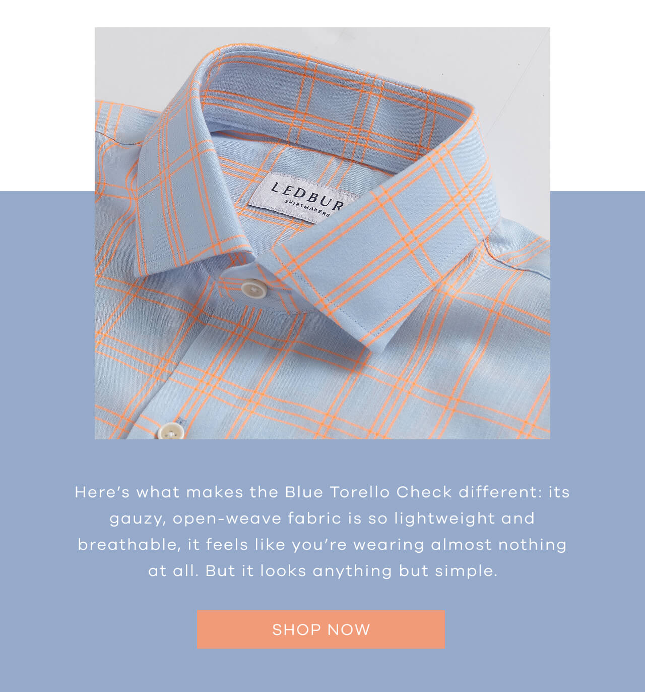 Here’s What Makes The Blue Torello Check Different: Its Gauzy, Open-Weave Fabric Is So Lightweight And Breathable, It Feels Like You’re Wearing Almost Nothing At All. But It Looks Anything But Simple | SHOP NOW !