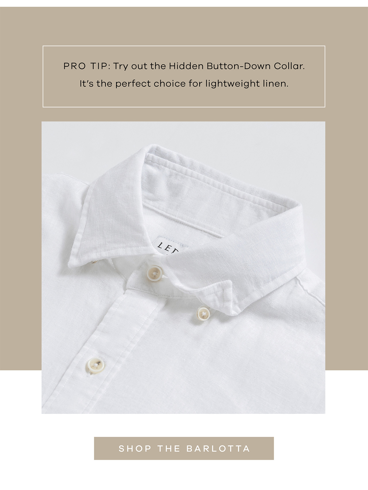 PRO TIP: Try out the hidden button-down collar. It's the perfect choice for lightweight linen. SHOP THE BARLOTTA