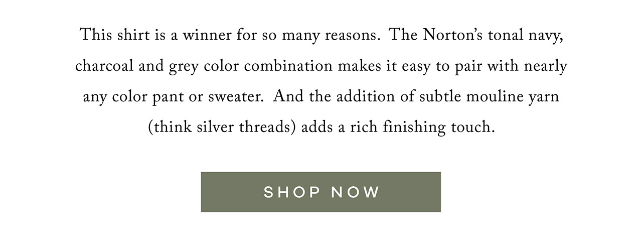 This shirt is a winner for so many reasons. The Norton's tonal navy, charcoal and grey color combination makes it easy to pair with nearly any color pant or sweater. And the addition of subtle mouline yarn (think silver threads) adds a rich finishing touch. SHOP NOW.