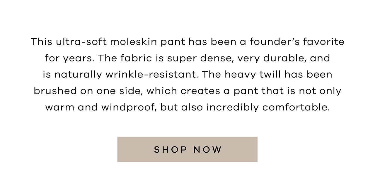 This ultra-soft moleskin pant has been a founder's favorite for years. The fabric is super dense, very durable, and is naturally wrinkle-resistant. The heavy twill has been brushed on one side, which creates a pant that is not only warm and windproof, but also incredibly comfortable. SHOP NOW.