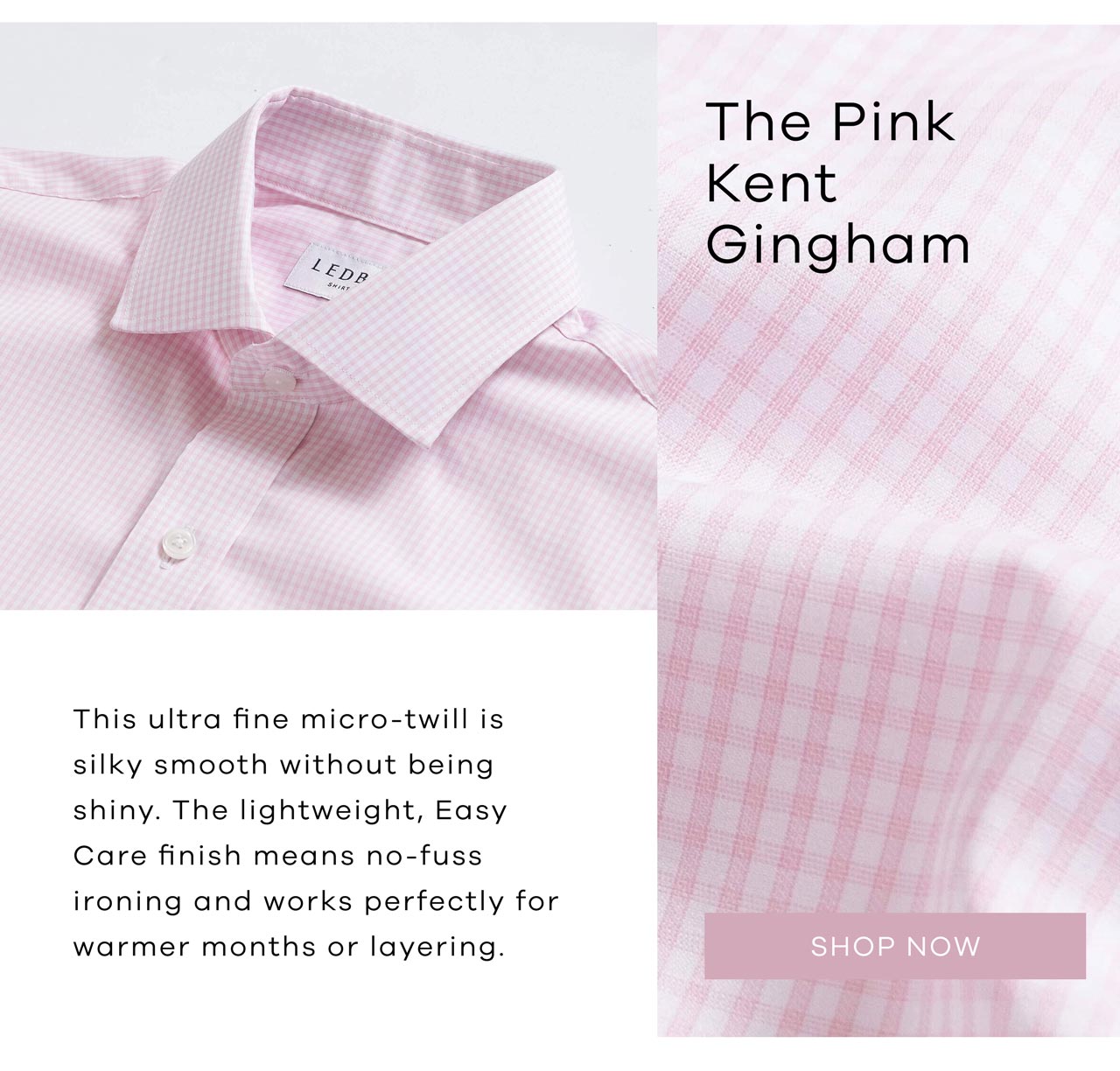 The Pink Kent Gingham This incredibly fine micro-twill is silky smooth without being shiny. The lightweight, Easy Care finish means no-fuss ironing and works perfectly for warmer months or layering. SHOP NOW.