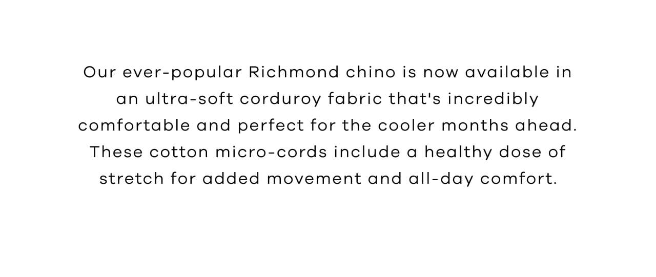 Our Ever-Popular Richmond Chino is Now Available in an Ultra-Soft Corduroy Fabric That's Incredibly Comfortable and Perfect for the Cooler Months Ahead. These Cotton-Cords Include a Healthy Dose of Stretch for Added Movement and All-Day Comfort. 