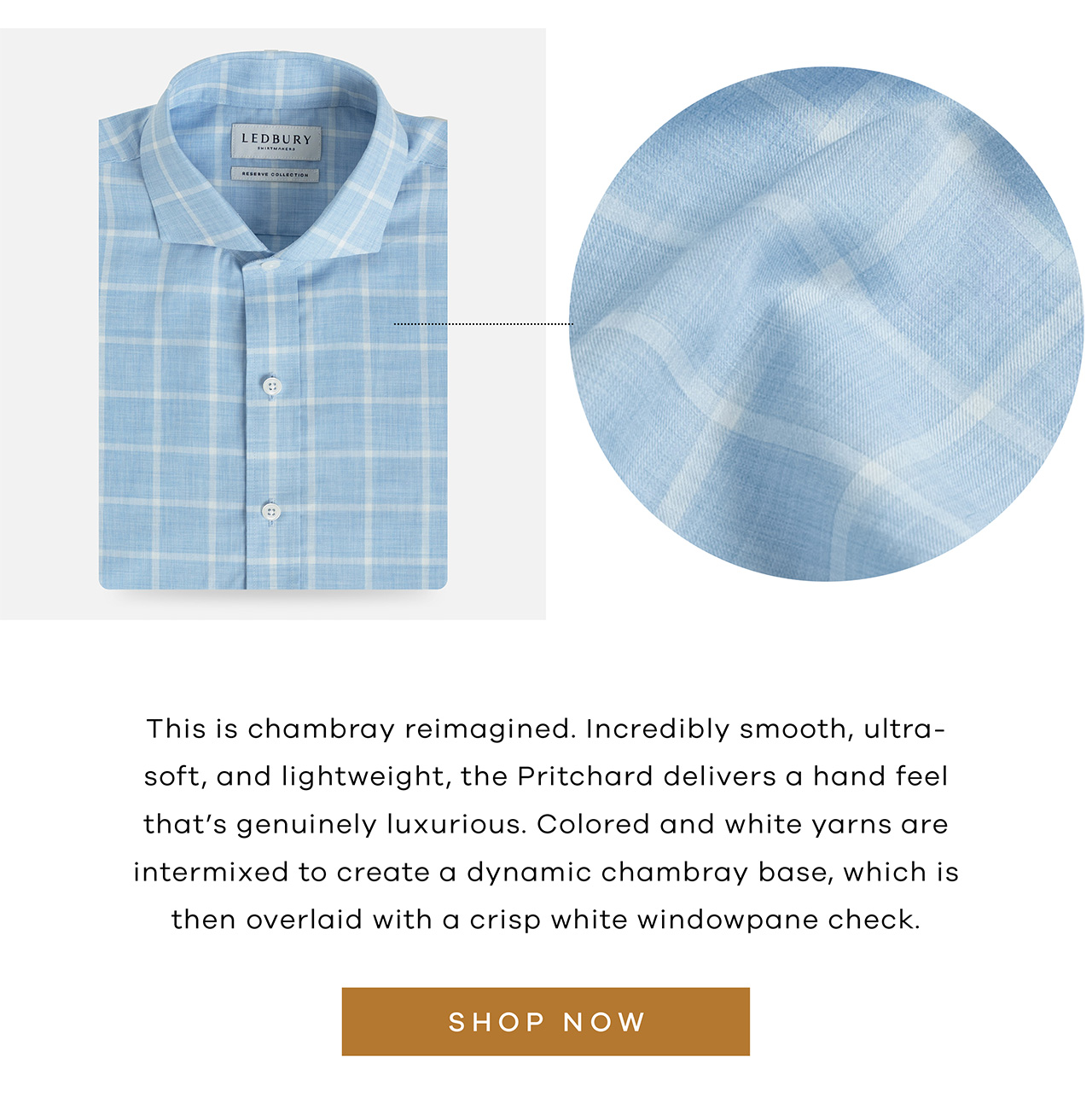 This is chambray reimagined. Incredibly smooth, ultra-soft, and lightweight, the Pritchard delivers a hand feel that's genuinely luxurious. Colored and white yarns are intermixed to create a dynamic chambray base, which is then overlaid with a crisp white windowpane check. SHOP NOW.