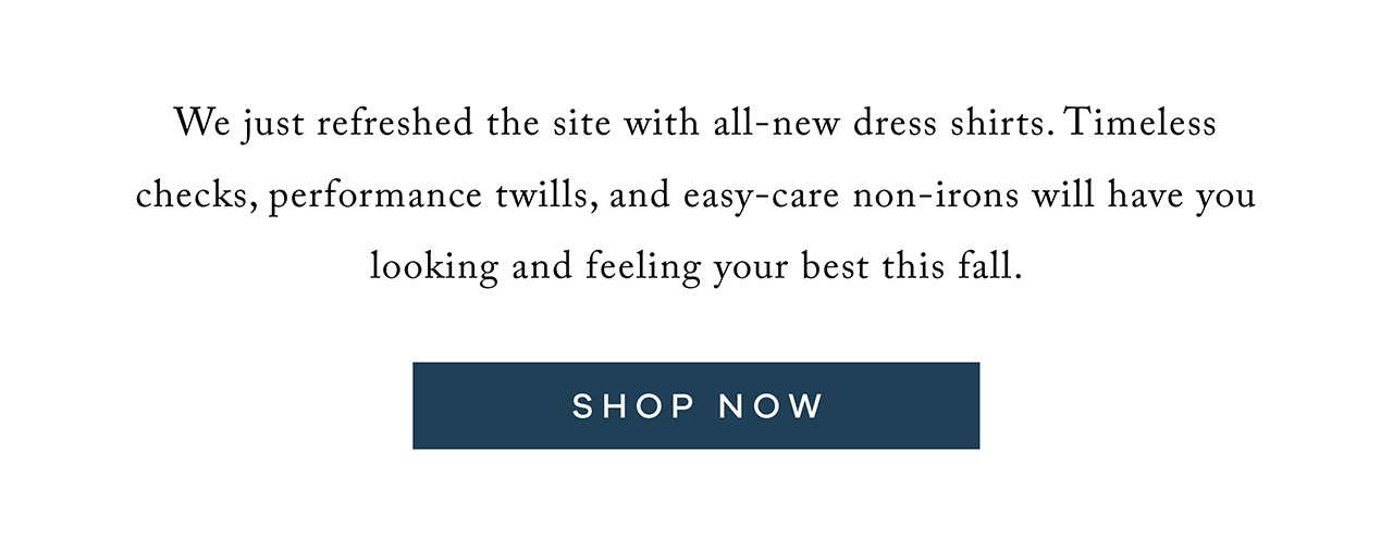 We just refreshed the site with all-new dress shirts. Timeless checks, performance twills, and easy-care non-irons will have you looking and feeling your best this fall. Shop Now