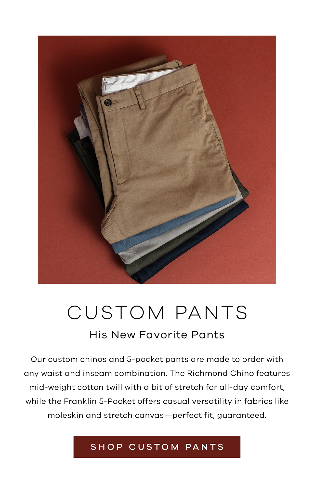 Custom Pants His New Favorite Pants Our custom chinos and 5-pocket pants are made to order with any waist and inseam combination. The Richmond Chino features mid-weight cotton twill with a bit of stretch for all-day comfort, while the Franklin 5-Pocket offers casual versatility in fabrics like moleskin and stretch canvas—perfect fit, guaranteed. Shop Custom Pants