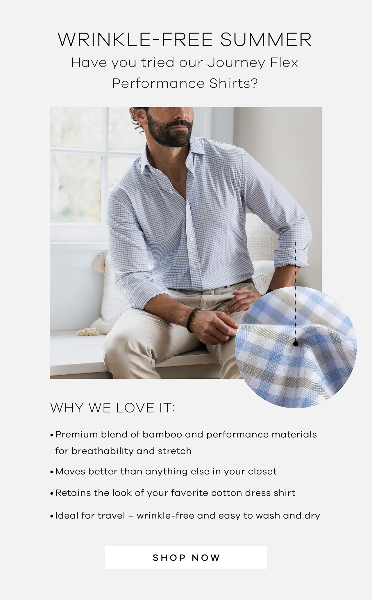 Wrinkle-Free Summer Have you tried our Journey Flex Performance Shirts? Why we love it: · Premium blend of bamboo and performance materials for breathability and stretch · Moves better than anything else in your closet · Retains the look of your favorite cotton dress shirt · Ideal for travel – wrinkle-free and easy to wash and dry. SHOP NOW.
