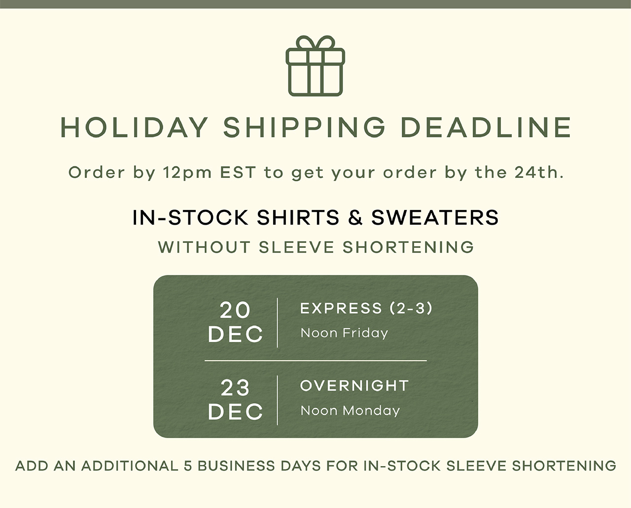HOLIDAY SHIPPING DEADLINE. Order by 12pm EST to get your order by the 24th. IN-STOCK SHIRTS AND SWEATERS (without sleeve shortening). DEC 20 - Express shipping. DEC 23 - Overnight Shipping. Add and additional 5 business days for in-stock sleeve shortening. 