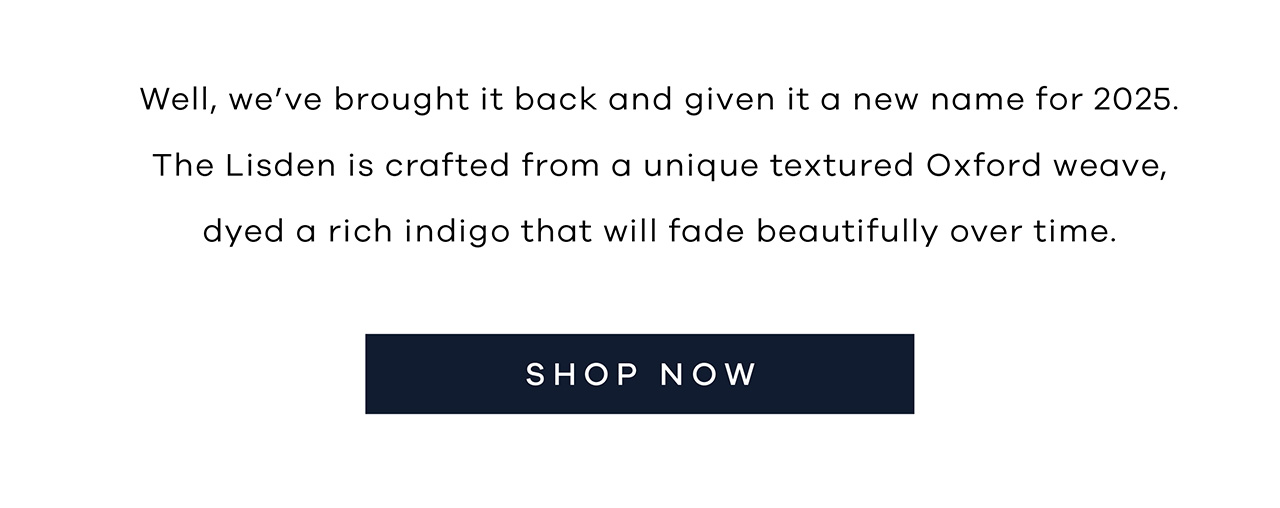 Well, we've brought it back and given it a new name for 2025. The Lisden is crafted from a unique textured Oxford weave, dyed a rich indigo that will fade beautifully over time. SHOP NOW.