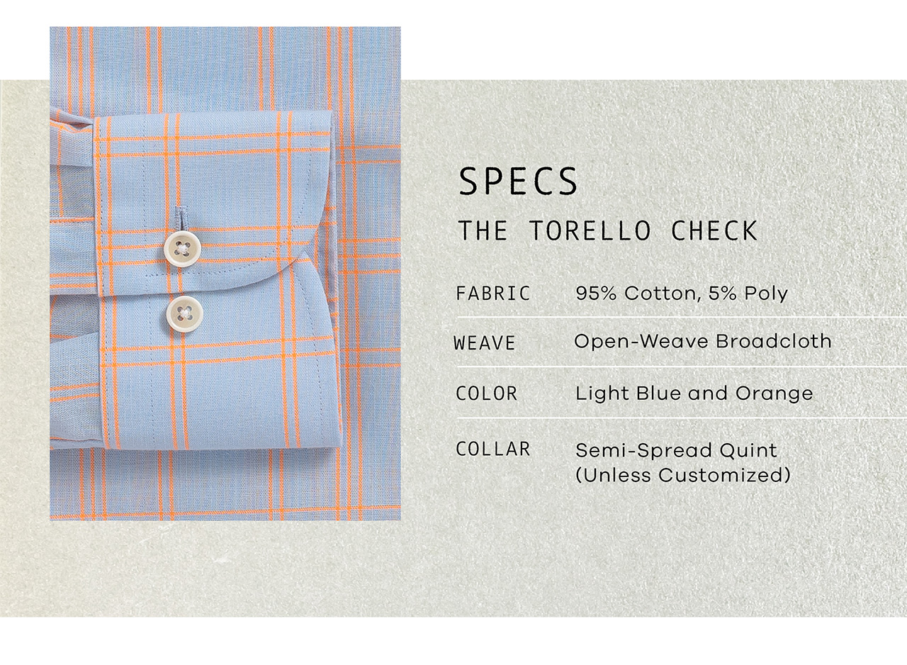 SPECS: The Torello Check. FABRIC: 95% Cotton, 5% Poly. WEAVE: Open-Weave Broadcloth. COLOR: Light Blue and Orange. COLLAR: Your Choice.