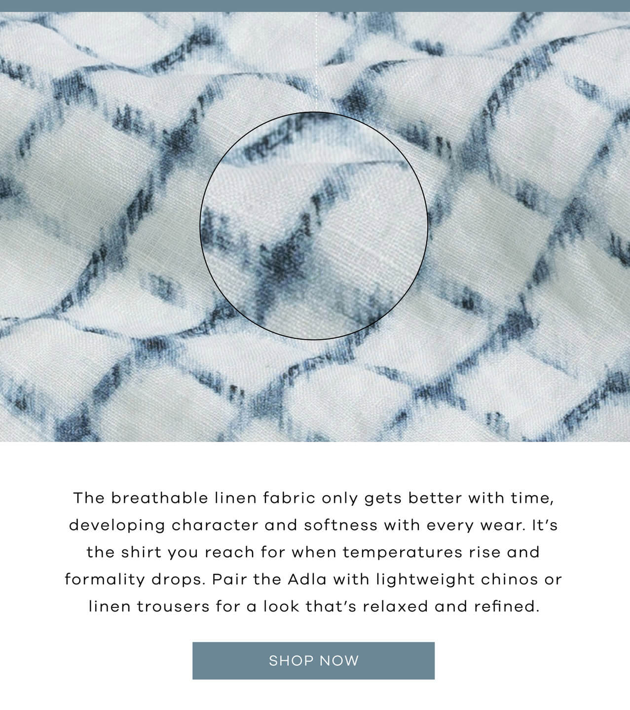 The breathable linen fabric only gets better with time, developing character and softness with every wear. It's the shirt you reach for when temperatures rise and formality drops. Pair the Adla with lightweight chinos or linen trousers for a look that's relaxed and refined. SHOP NOW.