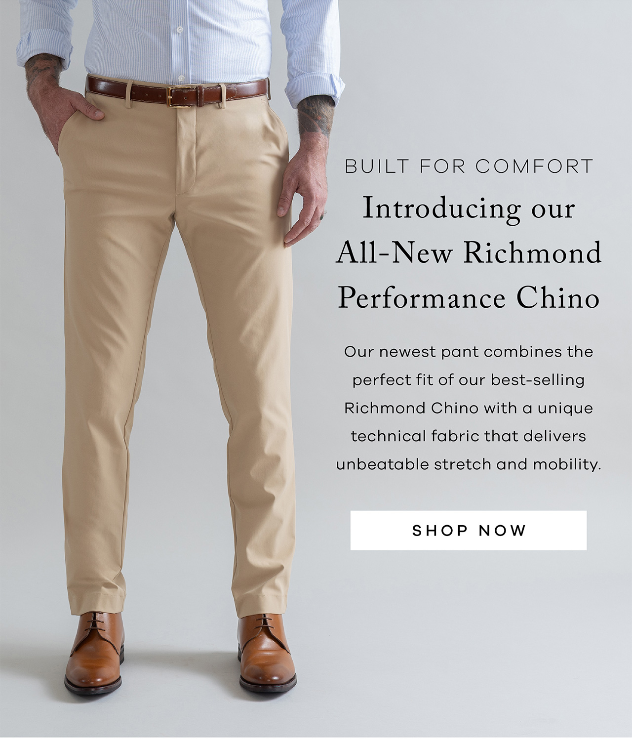 Built for Comfort Introducing Our All-New Richmond Performance Chino Our newest pant combines the perfect fit of our best-selling Richmond Chino with a unique technical fabric that delivers unbeatable stretch and mobility. SHOP NOW.