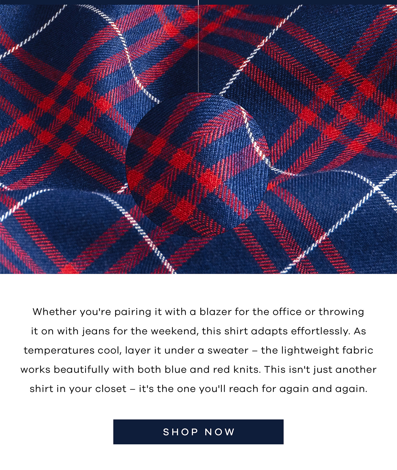 Whether you're pairing it with a blazer for the office or throwing it on with jeans for the weekend, this shirt adapts effortlessly. As temperatures cool, layer it under a sweater – the lightweight fabric works beautifully with both blue and red knits. This isn't just another shirt in your closet – it's the one you'll reach for again and again. SHOP NOW.