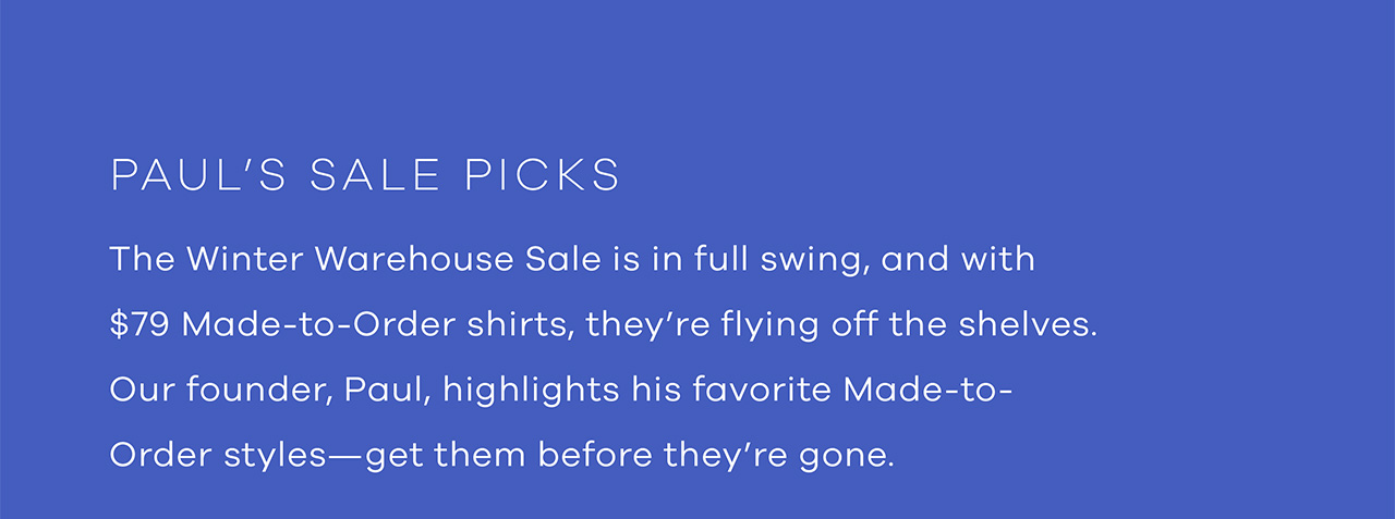 Paul's Sale Picks. The Winter Warehouse Sale is in full swing, and with $79 Made-to-Order shirts, they're flying off the shelves. Our founder, Paul, highlights his favorite Made-to-Order styles—get them before they're gone. Shop Now