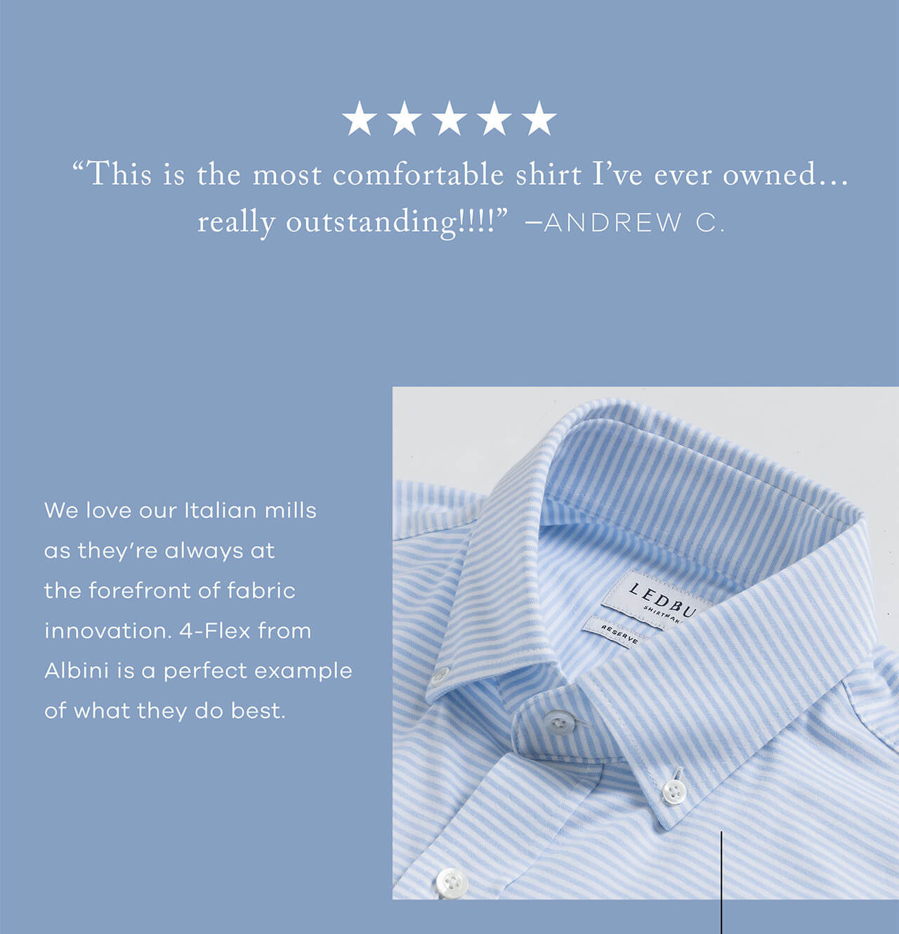 5 STARS REVIEW | "This is the Most Comfortable Shirt I've Ever Owned......Really Outstanding!!!" - ANDREW C. | We Love Our Italian Mills as They're Always at the Forefront of Fabric Innovation. 4-Flex From Albini Is a Perfect Example of What They Do Best.