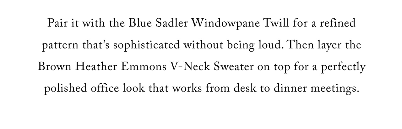 Pair it with the Blue Sadler Windowpane Twill for a refined pattern that's sophisticated without being loud, then layer the Brown Heather Emmons V-Neck Sweater on top for a perfectly polished office look that works from desk to dinner meetings.