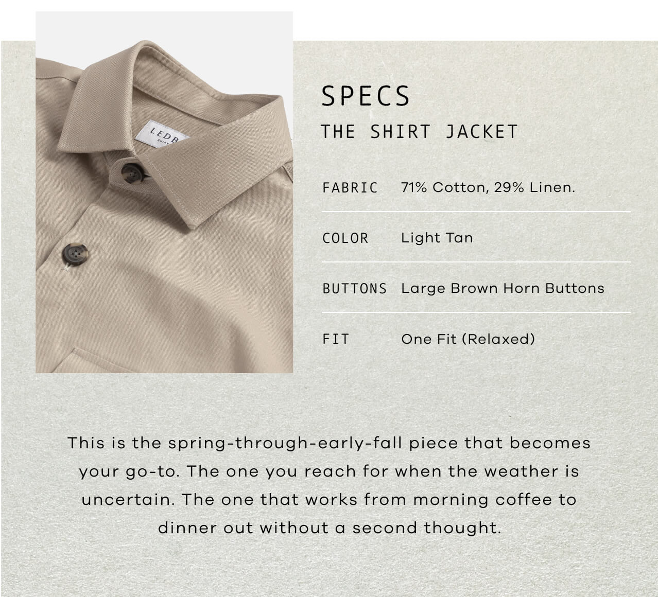 SPECS: The Shirt Jacket | Fabric: 71% Cotton, 29% Linen | Color: Light tan | Buttons: Large Brown Horn Buttons | Fit: One fit – Relaxed | This Is the Spring-Through-Early-Fall Piece That Becomes Your Go-To. The One You Reach for When the Weather Is Uncertain. The One That Works From Morning Coffee to Dinner Out Without a Second Thought.. 