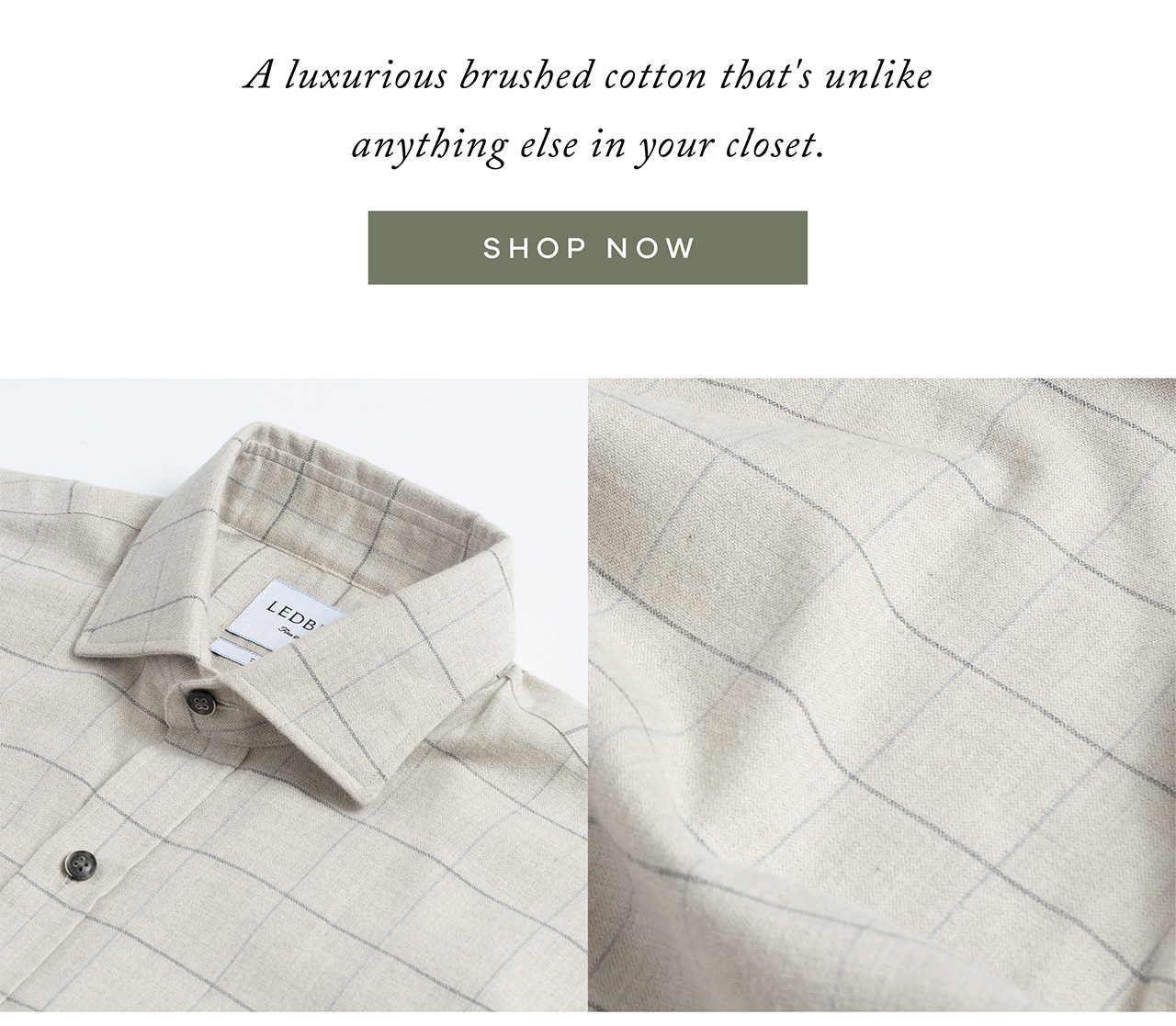 A luxurious brushed cotton that's unlike anything else in your closet. SHOP NOW.