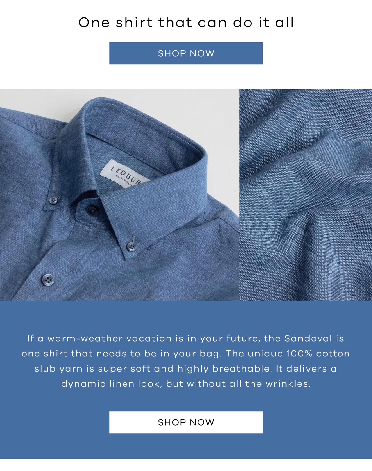 One shirt that can do it all. SHOP NOW. If a warm-weather vacation is in your future, the Sandoval is one shirt that needs to be in your bag. The unique 100% cotton slub yarn is super soft and highly breathable. It delivers a dynamic linen look, but without all the wrinkles. SHOP NOW.